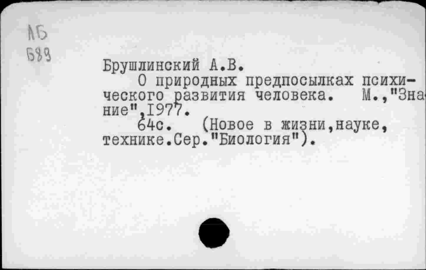 ﻿Брушлинский А.В.
О природных предпосылках психического развития человека. М.,"3на ние".1977.
64с. (Новое в жизни,науке, технике.Сер."Биология”).